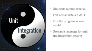 Unit
• Unit tests cannot cover all
• Test actual installed AUT
• Run the program as user
would
• Use same language for unit
and integration testing
Integration
 