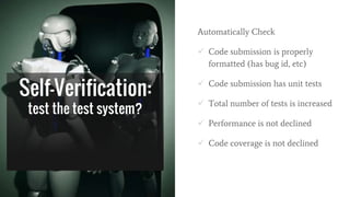 Self-Verification:
test the test system?
Automatically Check
 Code submission is properly
formatted (has bug id, etc)
 Code submission has unit tests
 Total number of tests is increased
 Performance is not declined
 Code coverage is not declined
 