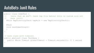 AutoBots: Junit Rules
public class SomeTest {
// tests that we don’t leave tmp file behind (this is custom rule not
// base junit)
@Rule TmpDirectoryCheck tmpRule = new TmpDirectoryCheck();
@Test
void testSomething(){
}
}
// base class with timeouts
public abstract class TestBase {
public @Rule Timeout globalTimeout = Timeout.seconds(1); // 1 second
}
 