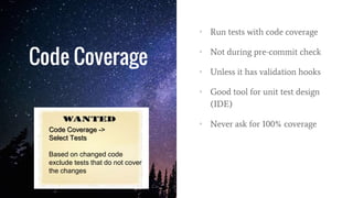 Code Coverage
• Run tests with code coverage
• Not during pre-commit check
• Unless it has validation hooks
• Good tool for unit test design
(IDE)
• Never ask for 100% coverage
Code Coverage ->
Select Tests
Based on changed code
exclude tests that do not cover
the changes
 