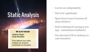 Static Analysis
• Can be run independently
• Has to be a gatekeeper
• Spent time to tune it (remove all
noisy checkers)
• Push to desktop (if running as you
type - instantaneous feedback!)
• Use alternative UX on desktop (i.e.
code formatter)
Jenkins Plugin:
Code Reviewer
Post defects from static
analysis as reviewer
comments on the patch
 