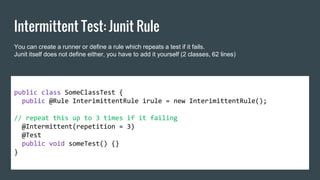 Intermittent Test: Junit Rule
public class SomeClassTest {
public @Rule InterimittentRule irule = new InterimittentRule();
// repeat this up to 3 times if it failing
@Intermittent(repetition = 3)
@Test
public void someTest() {}
}
You can create a runner or define a rule which repeats a test if it fails.
Junit itself does not define either, you have to add it yourself (2 classes, 62 lines) of code).
 