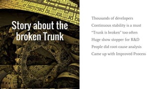 Story about the
broken Trunk
Thousands of developers
Continuous stability is a must
“Trunk is broken” too often
Huge show stopper for R&D
People did root-cause analysis
Came up with Improved Process
 