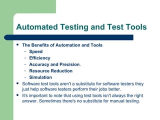 Automated Testing and Test Tools






The Benefits of Automation and Tools
– Speed
– Efficiency
– Accuracy and Precision.
– Resource Reduction
– Simulation
Software test tools aren't a substitute for software testers they
just help software testers perform their jobs better.
It's important to note that using test tools isn't always the right
answer. Sometimes there's no substitute for manual testing.

 