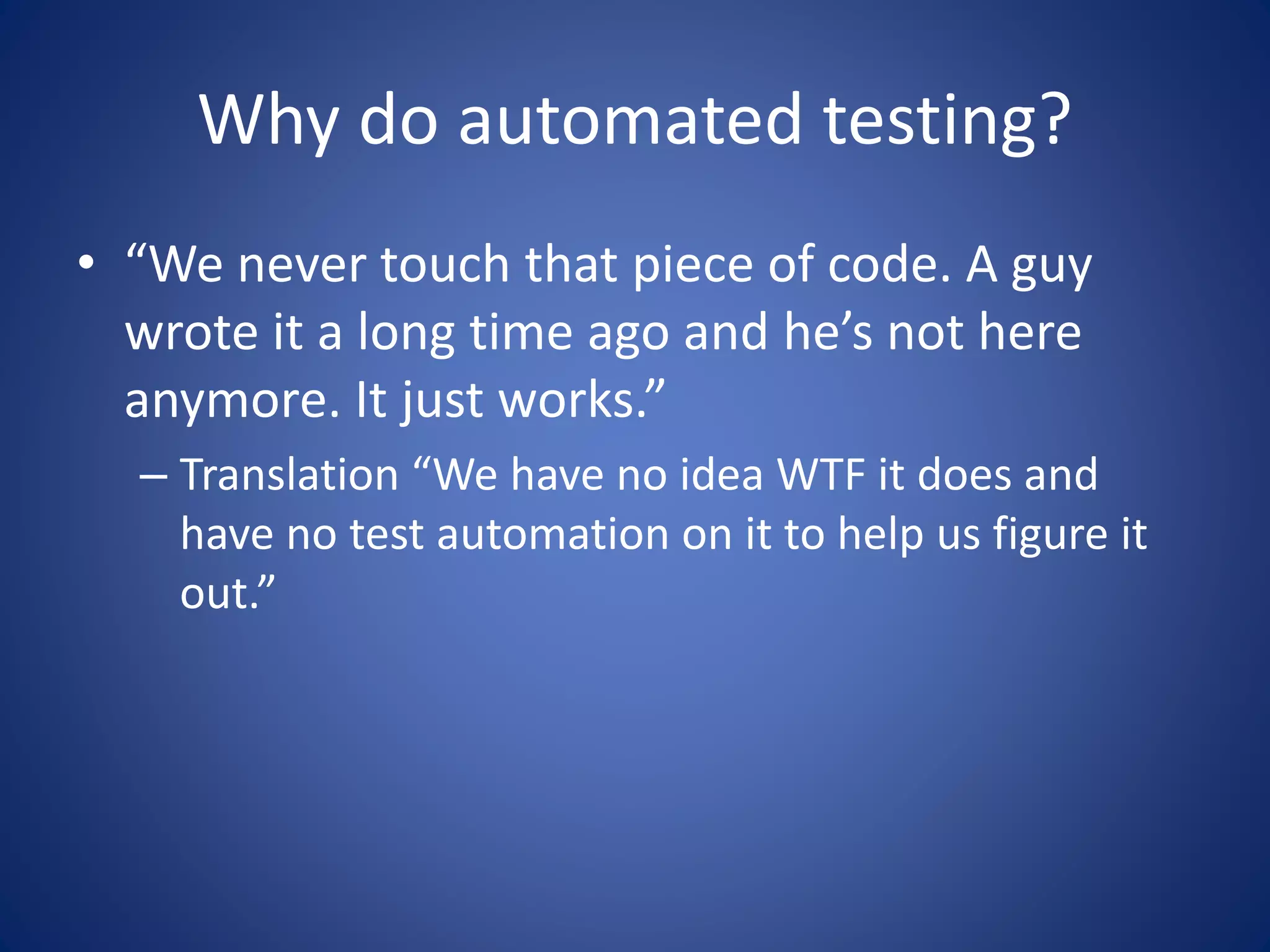 Why do automated testing? 
• “We never touch that piece of code. A guy 
wrote it a long time ago and he’s not here 
anymore. It just works.” 
– Translation “We have no idea WTF it does and 
have no test automation on it to help us figure it 
out.” 
 