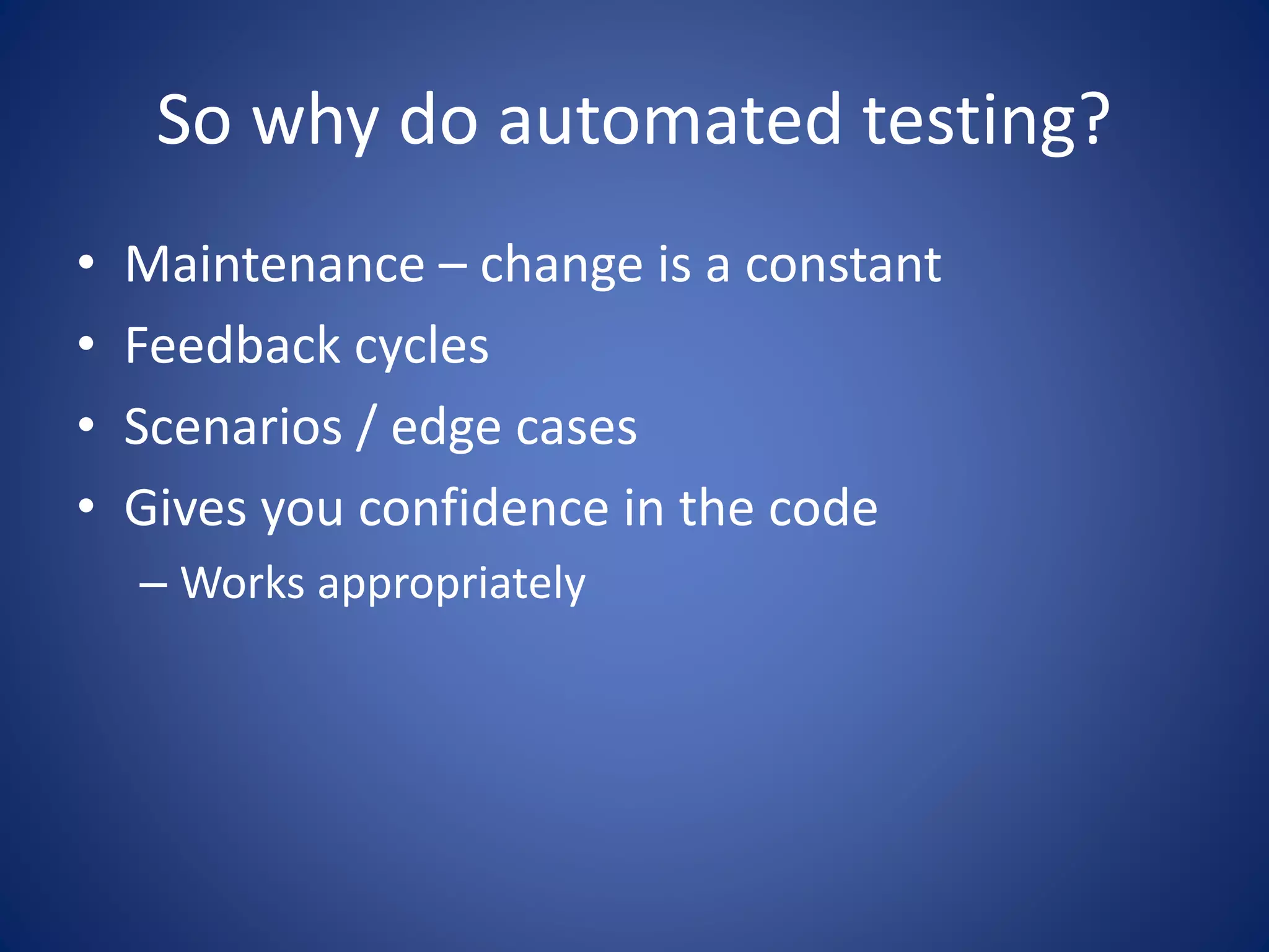 So why do automated testing? 
• Maintenance – change is a constant 
• Feedback cycles 
• Scenarios / edge cases 
• Gives you confidence in the code 
– Works appropriately 
 