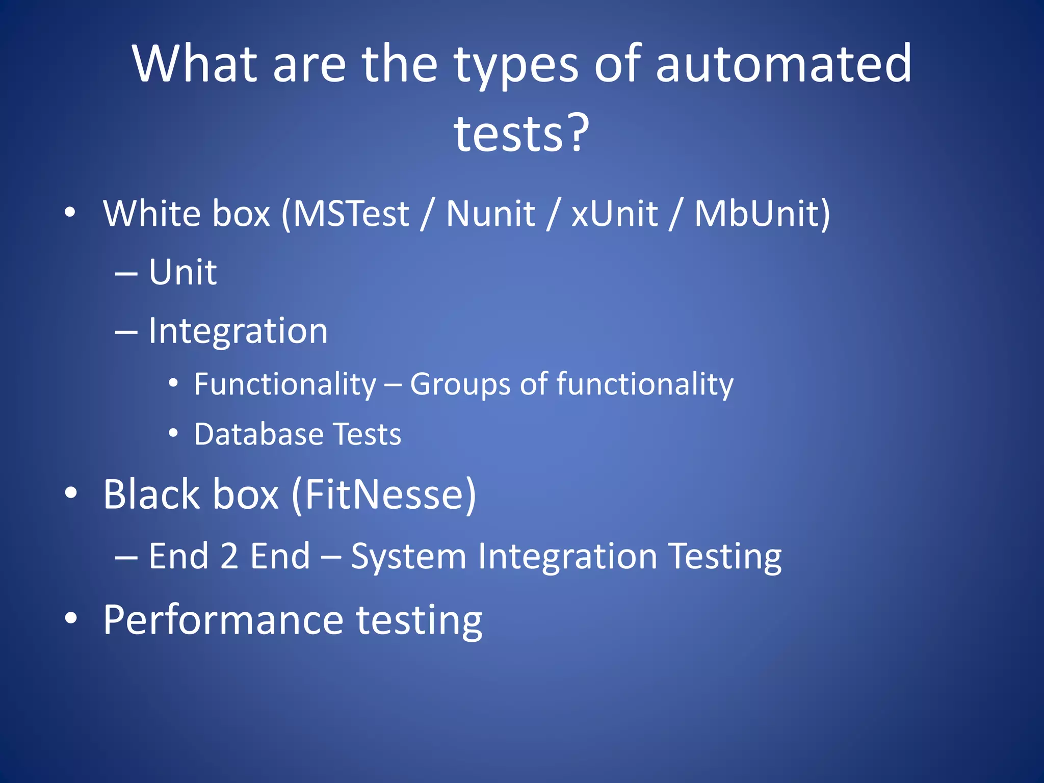 What are the types of automated 
tests? 
• White box (MSTest / Nunit / xUnit / MbUnit) 
– Unit 
– Integration 
• Functionality – Groups of functionality 
• Database Tests 
• Black box (FitNesse) 
– End 2 End – System Integration Testing 
• Performance testing 
 