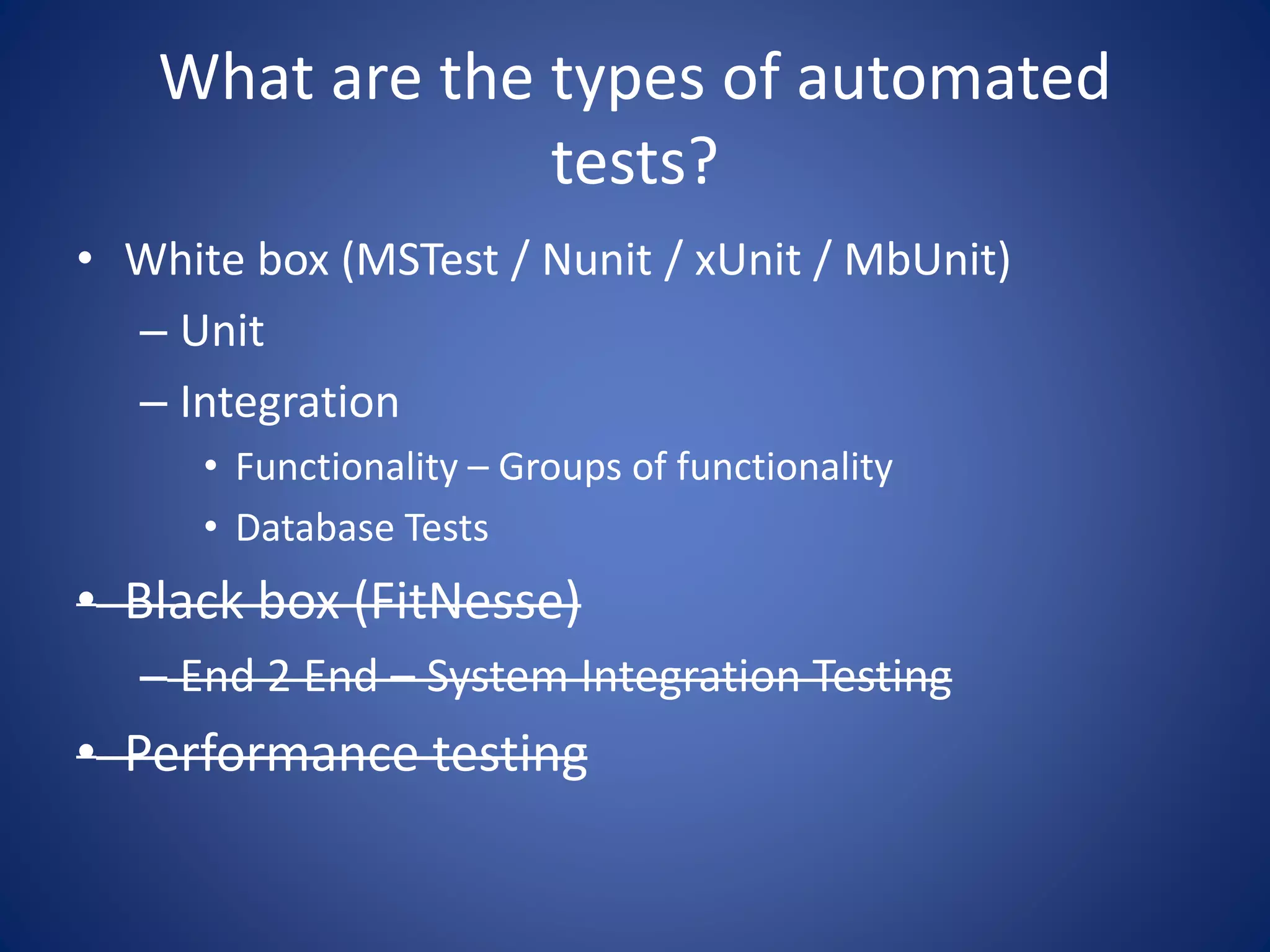 What are the types of automated 
tests? 
• White box (MSTest / Nunit / xUnit / MbUnit) 
– Unit 
– Integration 
• Functionality – Groups of functionality 
• Database Tests 
• Black box (FitNesse) 
– End 2 End – System Integration Testing 
• Performance testing 
 