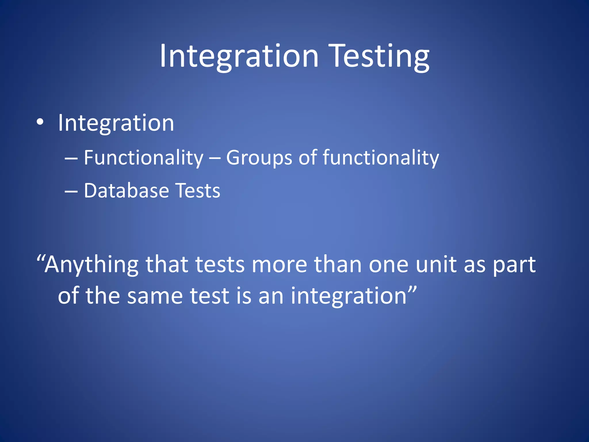 Integration Testing 
• Integration 
– Functionality – Groups of functionality 
– Database Tests 
“Anything that tests more than one unit as part 
of the same test is an integration” 
 