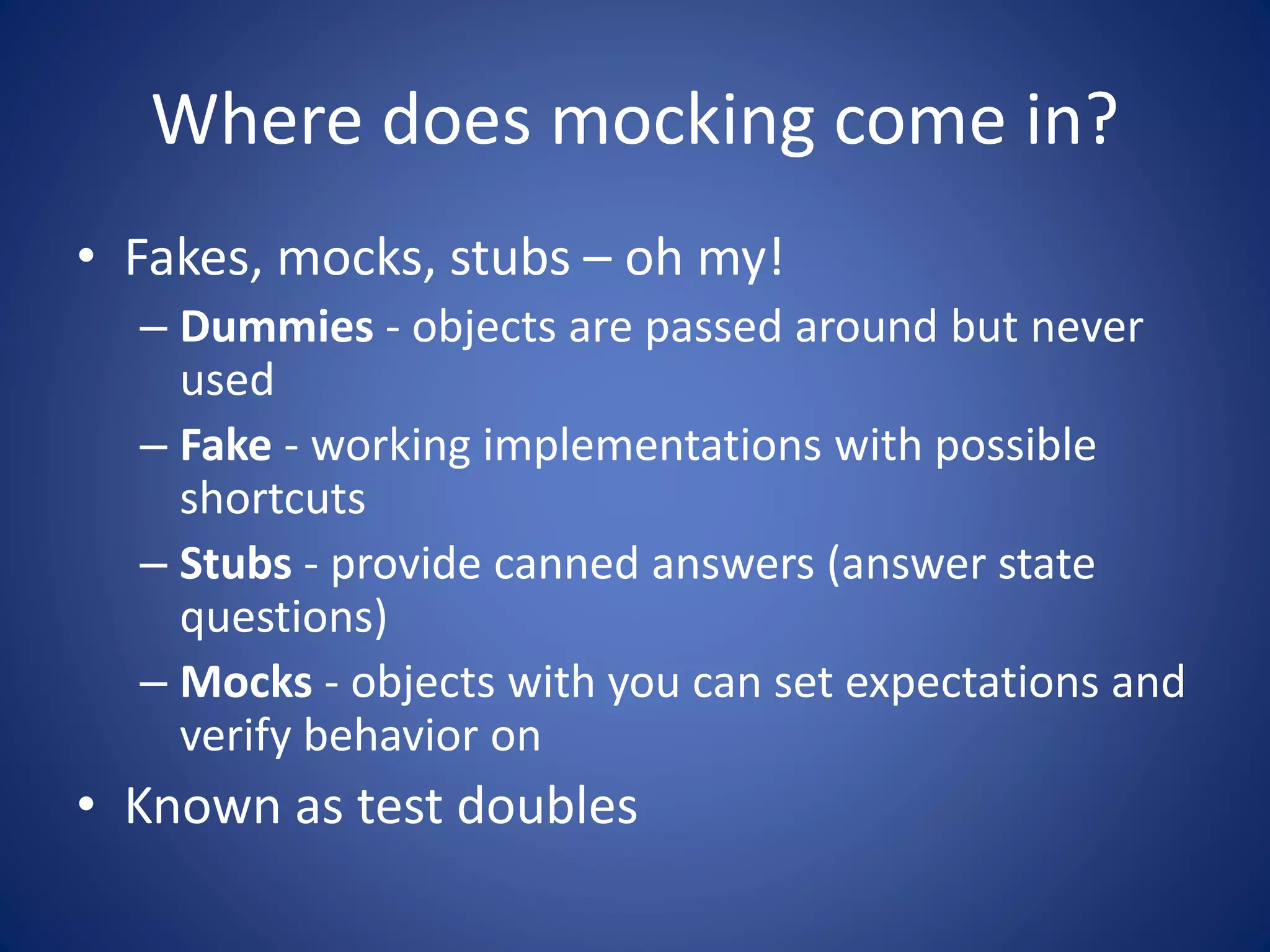 Where does mocking come in? 
• Fakes, mocks, stubs – oh my! 
– Dummies - objects are passed around but never 
used 
– Fake - working implementations with possible 
shortcuts 
– Stubs - provide canned answers (answer state 
questions) 
– Mocks - objects with you can set expectations and 
verify behavior on 
• Known as test doubles 
 