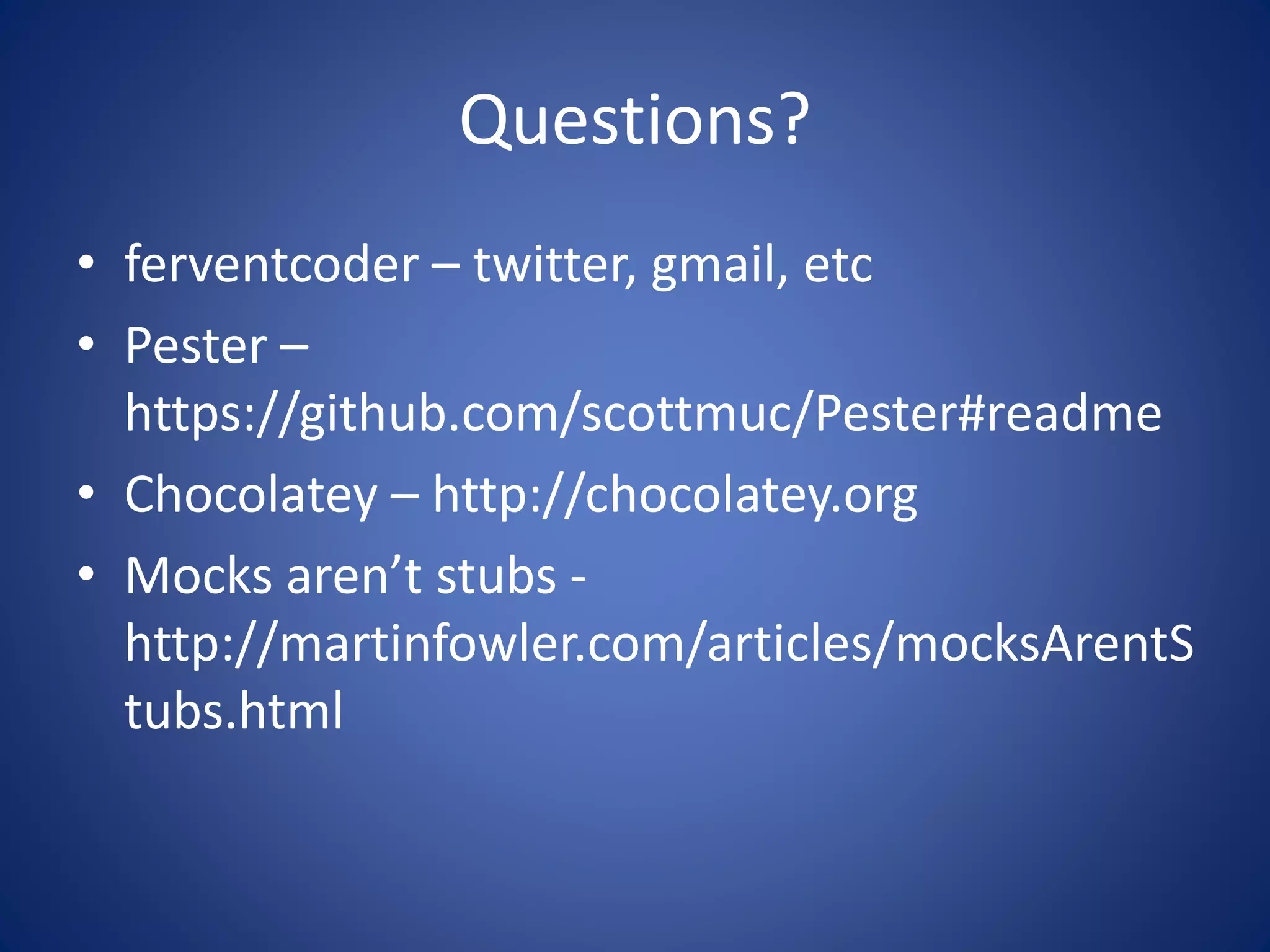 Questions? 
• ferventcoder – twitter, gmail, etc 
• Pester – 
https://github.com/scottmuc/Pester#readme 
• Chocolatey – http://chocolatey.org 
• Mocks aren’t stubs - 
http://martinfowler.com/articles/mocksArentS 
tubs.html 
 