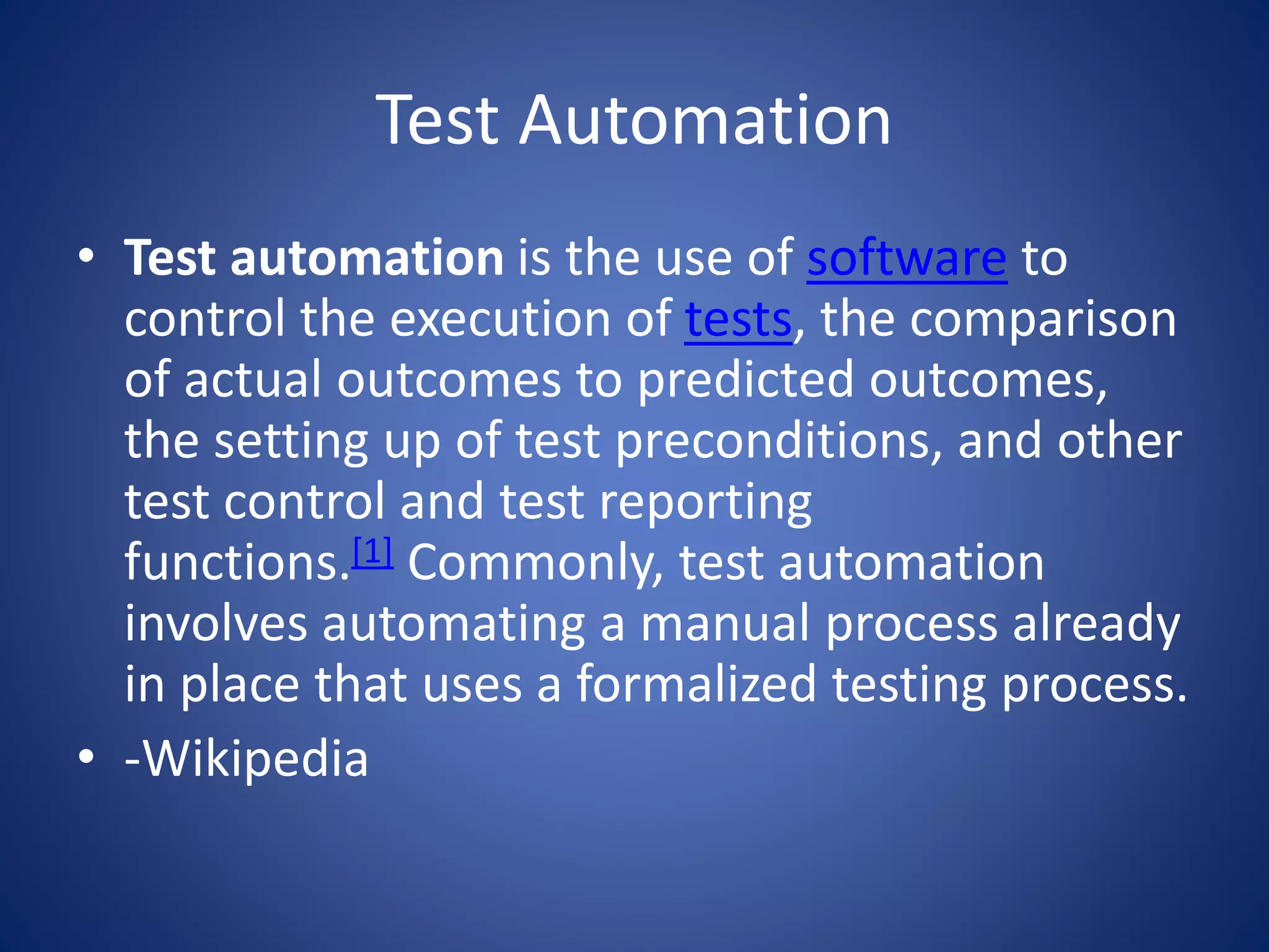 Test Automation 
• Test automation is the use of software to 
control the execution of tests, the comparison 
of actual outcomes to predicted outcomes, 
the setting up of test preconditions, and other 
test control and test reporting 
functions.[1] Commonly, test automation 
involves automating a manual process already 
in place that uses a formalized testing process. 
• -Wikipedia 
 