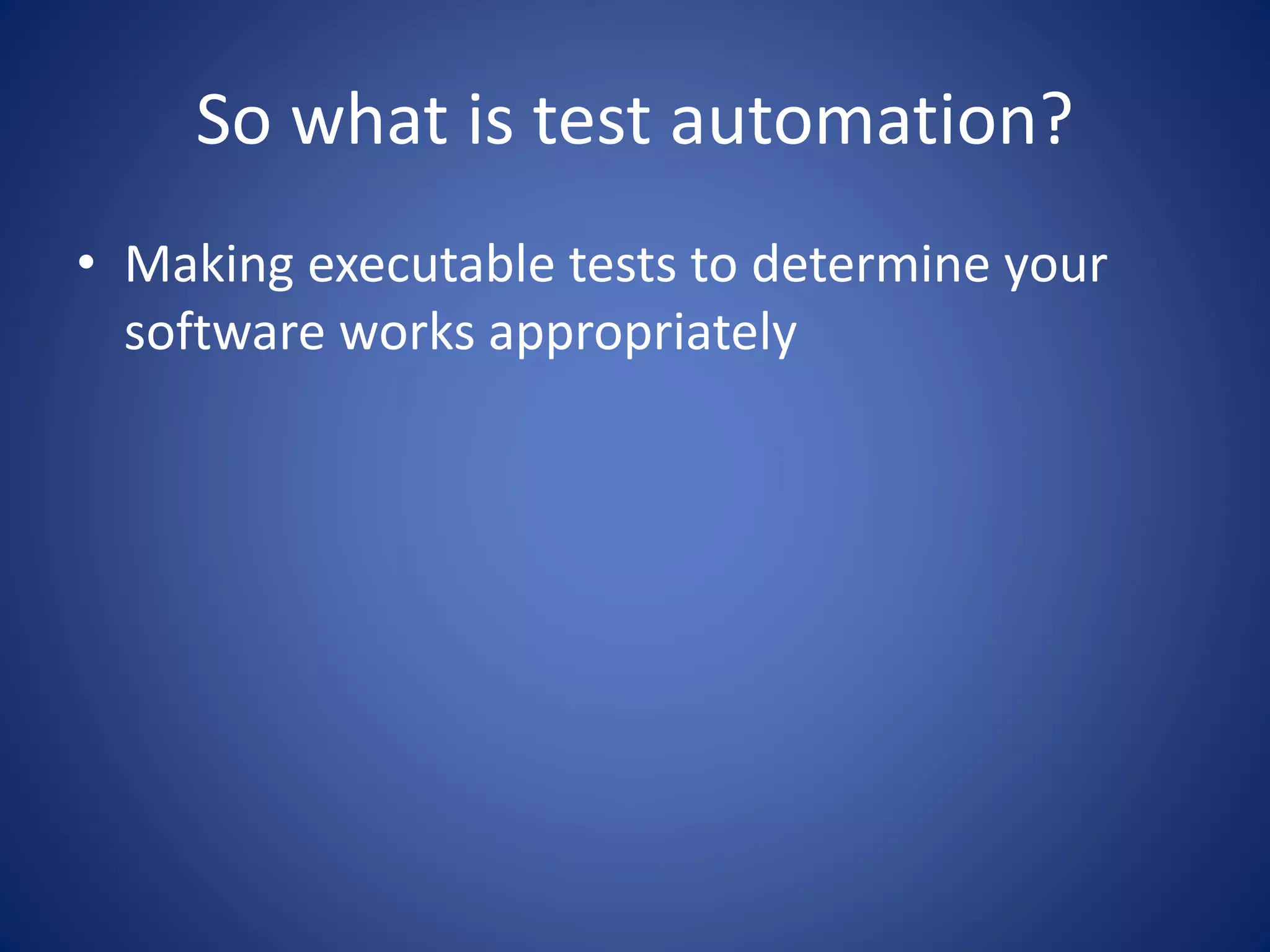 So what is test automation? 
• Making executable tests to determine your 
software works appropriately 
 