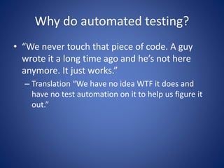 Why do automated testing? 
• “We never touch that piece of code. A guy 
wrote it a long time ago and he’s not here 
anymore. It just works.” 
– Translation “We have no idea WTF it does and 
have no test automation on it to help us figure it 
out.” 
 