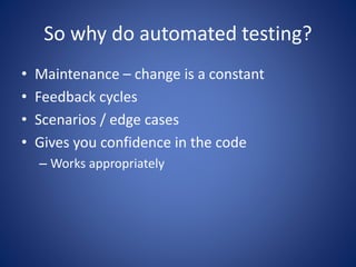 So why do automated testing? 
• Maintenance – change is a constant 
• Feedback cycles 
• Scenarios / edge cases 
• Gives you confidence in the code 
– Works appropriately 
 