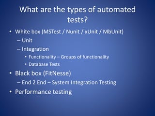 What are the types of automated 
tests? 
• White box (MSTest / Nunit / xUnit / MbUnit) 
– Unit 
– Integration 
• Functionality – Groups of functionality 
• Database Tests 
• Black box (FitNesse) 
– End 2 End – System Integration Testing 
• Performance testing 
 