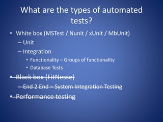 What are the types of automated 
tests? 
• White box (MSTest / Nunit / xUnit / MbUnit) 
– Unit 
– Integration 
• Functionality – Groups of functionality 
• Database Tests 
• Black box (FitNesse) 
– End 2 End – System Integration Testing 
• Performance testing 
 