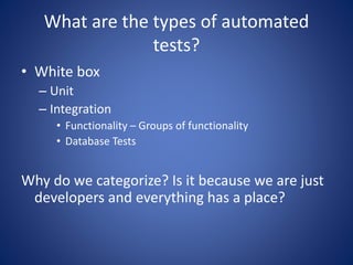What are the types of automated 
tests? 
• White box 
– Unit 
– Integration 
• Functionality – Groups of functionality 
• Database Tests 
Why do we categorize? Is it because we are just 
developers and everything has a place? 
 
