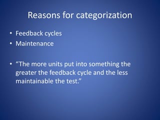 Reasons for categorization 
• Feedback cycles 
• Maintenance 
• “The more units put into something the 
greater the feedback cycle and the less 
maintainable the test.” 
 
