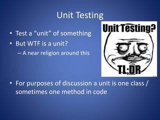 Unit Testing 
• Test a “unit” of something 
• But WTF is a unit? 
– A near religion around this 
• For purposes of discussion a unit is one class / 
sometimes one method in code 
 