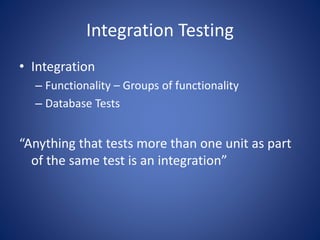 Integration Testing 
• Integration 
– Functionality – Groups of functionality 
– Database Tests 
“Anything that tests more than one unit as part 
of the same test is an integration” 
 
