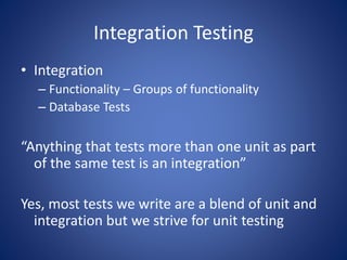 Integration Testing 
• Integration 
– Functionality – Groups of functionality 
– Database Tests 
“Anything that tests more than one unit as part 
of the same test is an integration” 
Yes, most tests we write are a blend of unit and 
integration but we strive for unit testing 
 