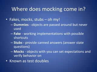 Where does mocking come in? 
• Fakes, mocks, stubs – oh my! 
– Dummies - objects are passed around but never 
used 
– Fake - working implementations with possible 
shortcuts 
– Stubs - provide canned answers (answer state 
questions) 
– Mocks - objects with you can set expectations and 
verify behavior on 
• Known as test doubles 
 