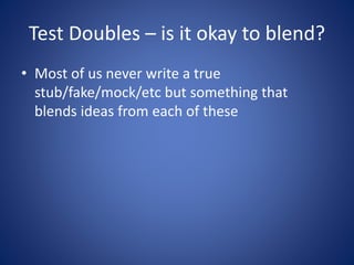Test Doubles – is it okay to blend? 
• Most of us never write a true 
stub/fake/mock/etc but something that 
blends ideas from each of these 
 