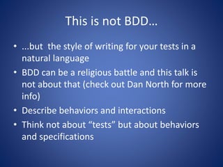 This is not BDD… 
• ...but the style of writing for your tests in a 
natural language 
• BDD can be a religious battle and this talk is 
not about that (check out Dan North for more 
info) 
• Describe behaviors and interactions 
• Think not about “tests” but about behaviors 
and specifications 
 