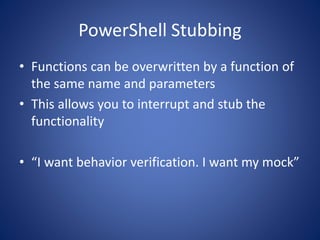 PowerShell Stubbing 
• Functions can be overwritten by a function of 
the same name and parameters 
• This allows you to interrupt and stub the 
functionality 
• “I want behavior verification. I want my mock” 
 