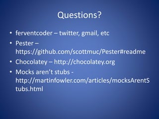 Questions? 
• ferventcoder – twitter, gmail, etc 
• Pester – 
https://github.com/scottmuc/Pester#readme 
• Chocolatey – http://chocolatey.org 
• Mocks aren’t stubs - 
http://martinfowler.com/articles/mocksArentS 
tubs.html 
 