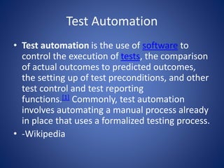 Test Automation 
• Test automation is the use of software to 
control the execution of tests, the comparison 
of actual outcomes to predicted outcomes, 
the setting up of test preconditions, and other 
test control and test reporting 
functions.[1] Commonly, test automation 
involves automating a manual process already 
in place that uses a formalized testing process. 
• -Wikipedia 
 
