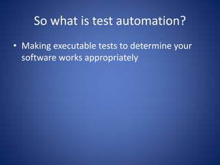 So what is test automation? 
• Making executable tests to determine your 
software works appropriately 
 