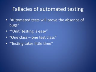 Fallacies of automated testing 
• “Automated tests will prove the absence of 
bugs” 
• “’Unit’ testing is easy” 
• “One class – one test class” 
• “Testing takes little time” 
 