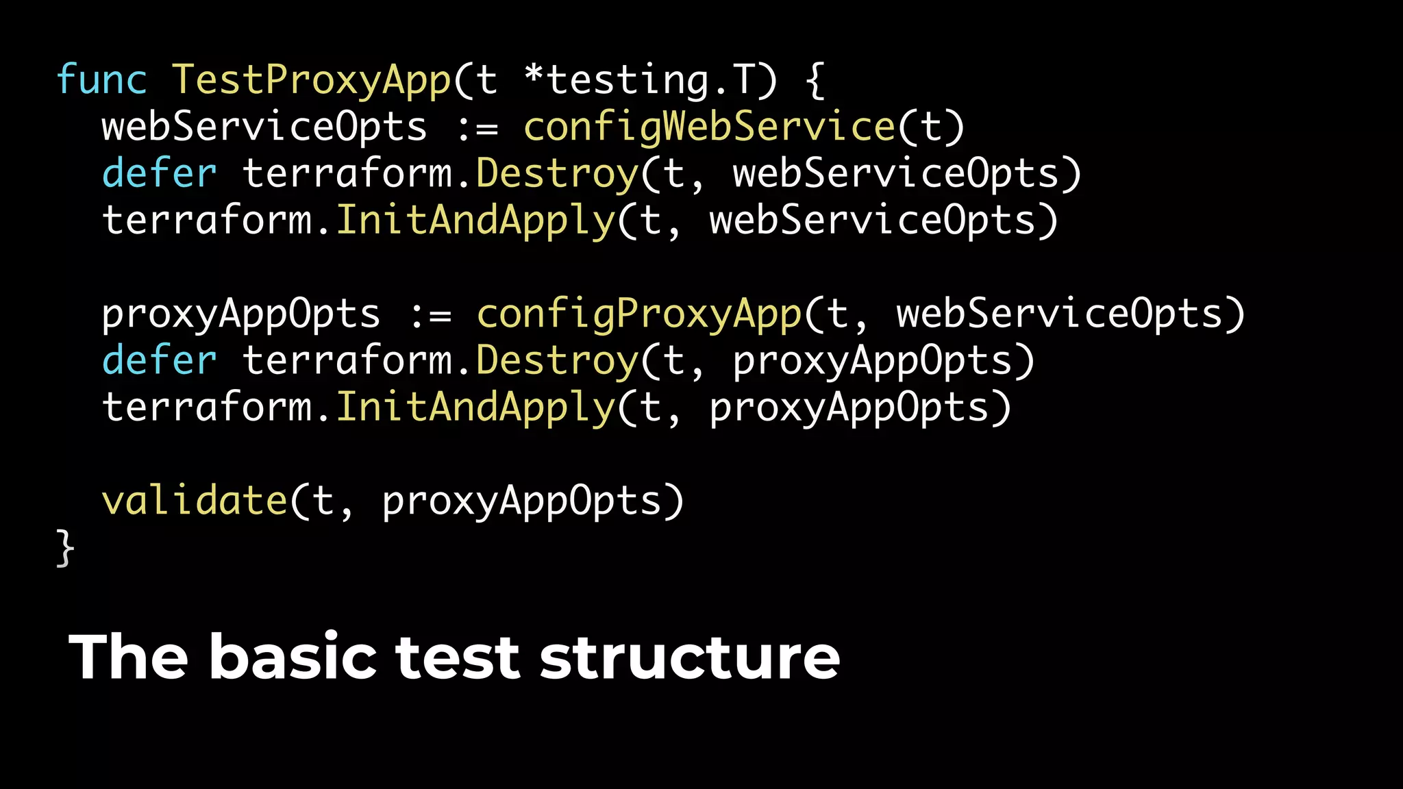 func TestProxyApp(t *testing.T) { webServiceOpts := configWebService(t) defer terraform.Destroy(t, webServiceOpts) terraform.InitAndApply(t, webServiceOpts) proxyAppOpts := configProxyApp(t, webServiceOpts) defer terraform.Destroy(t, proxyAppOpts) terraform.InitAndApply(t, proxyAppOpts) validate(t, proxyAppOpts) } The basic test structure 