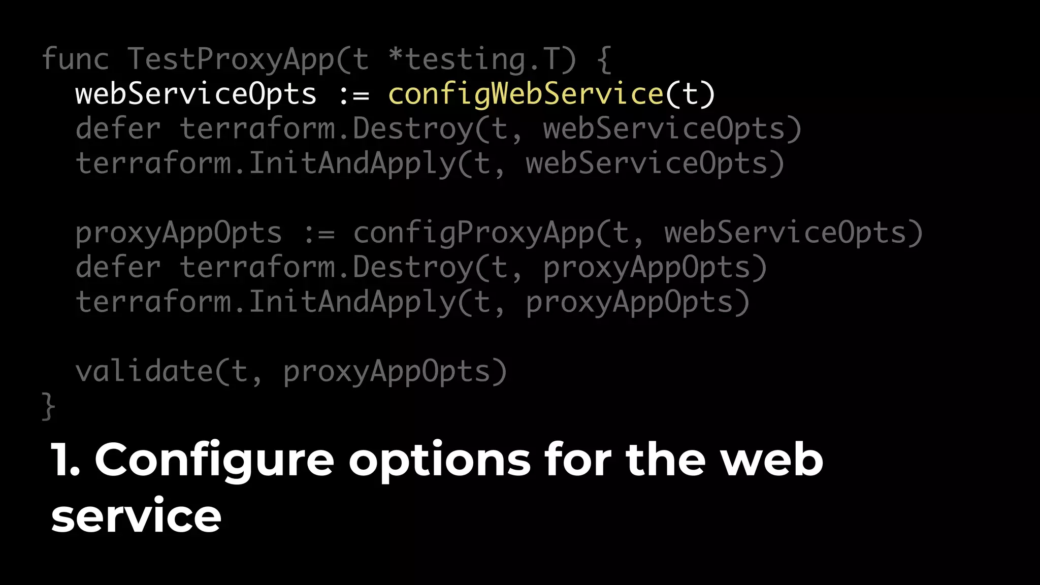 func TestProxyApp(t *testing.T) { webServiceOpts := configWebService(t) defer terraform.Destroy(t, webServiceOpts) terraform.InitAndApply(t, webServiceOpts) proxyAppOpts := configProxyApp(t, webServiceOpts) defer terraform.Destroy(t, proxyAppOpts) terraform.InitAndApply(t, proxyAppOpts) validate(t, proxyAppOpts) } 1. Configure options for the web service 