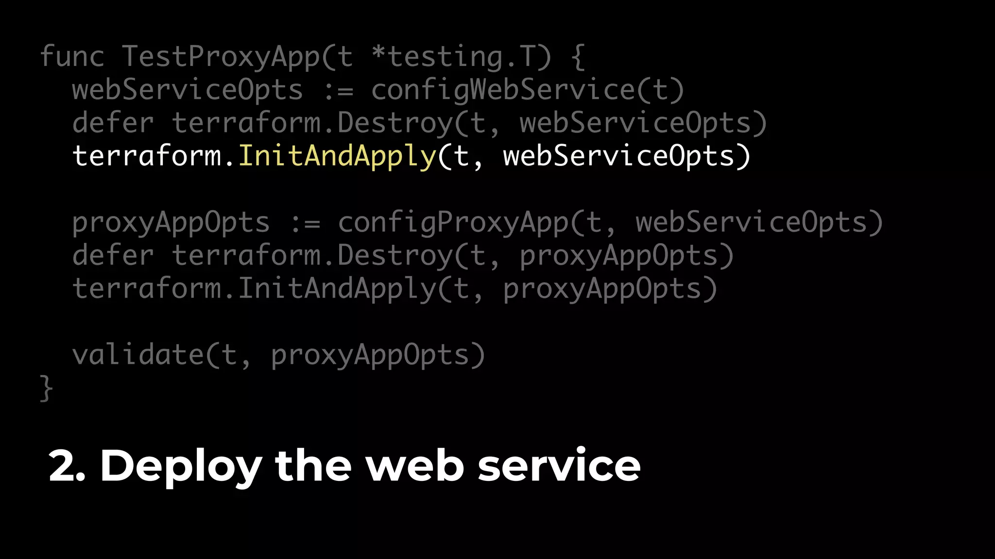 func TestProxyApp(t *testing.T) { webServiceOpts := configWebService(t) defer terraform.Destroy(t, webServiceOpts) terraform.InitAndApply(t, webServiceOpts) proxyAppOpts := configProxyApp(t, webServiceOpts) defer terraform.Destroy(t, proxyAppOpts) terraform.InitAndApply(t, proxyAppOpts) validate(t, proxyAppOpts) } 2. Deploy the web service 