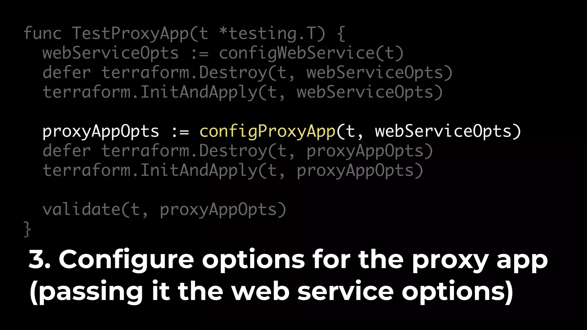 func TestProxyApp(t *testing.T) { webServiceOpts := configWebService(t) defer terraform.Destroy(t, webServiceOpts) terraform.InitAndApply(t, webServiceOpts) proxyAppOpts := configProxyApp(t, webServiceOpts) defer terraform.Destroy(t, proxyAppOpts) terraform.InitAndApply(t, proxyAppOpts) validate(t, proxyAppOpts) } 3. Configure options for the proxy app (passing it the web service options) 