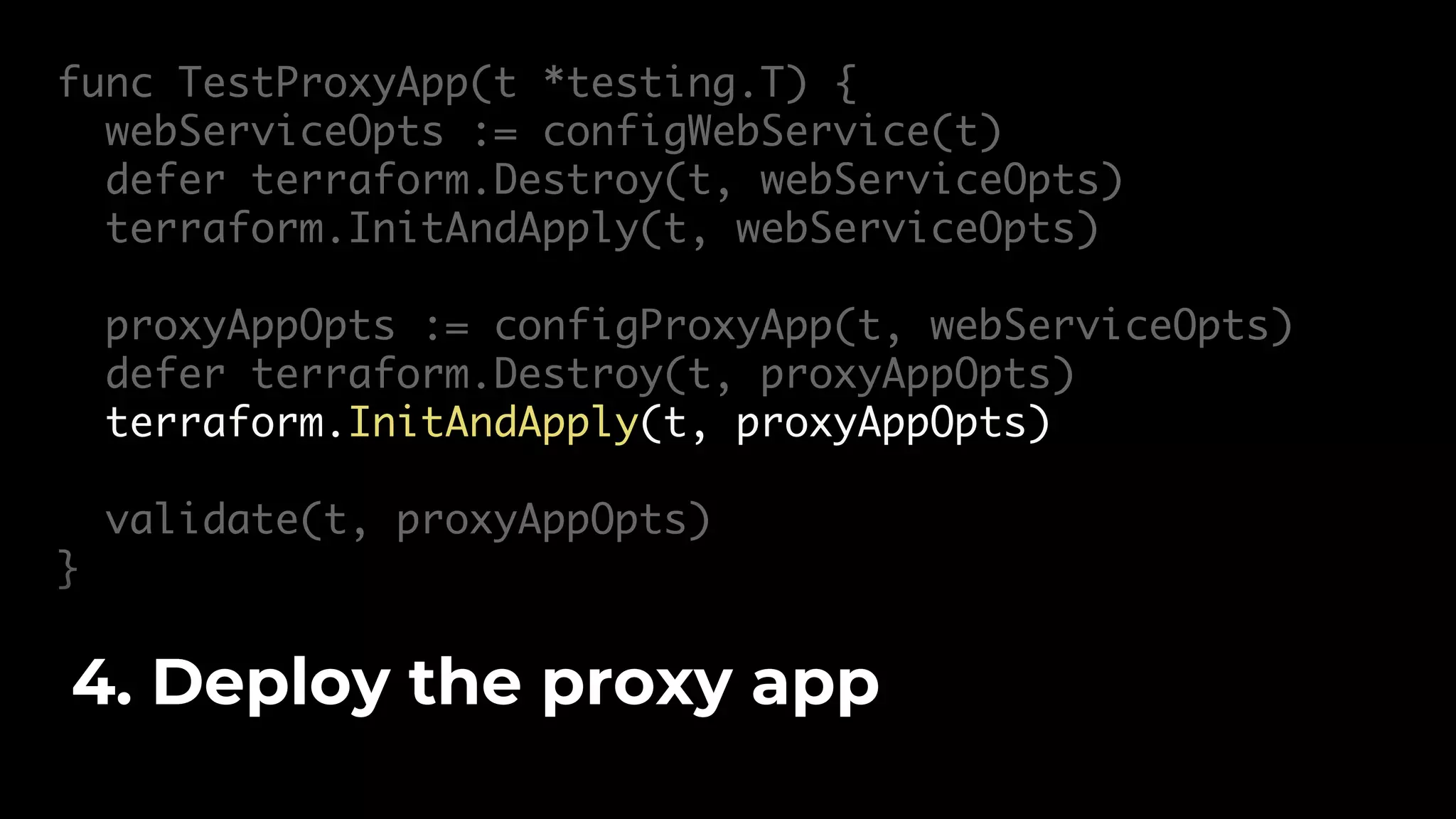 func TestProxyApp(t *testing.T) { webServiceOpts := configWebService(t) defer terraform.Destroy(t, webServiceOpts) terraform.InitAndApply(t, webServiceOpts) proxyAppOpts := configProxyApp(t, webServiceOpts) defer terraform.Destroy(t, proxyAppOpts) terraform.InitAndApply(t, proxyAppOpts) validate(t, proxyAppOpts) } 4. Deploy the proxy app 