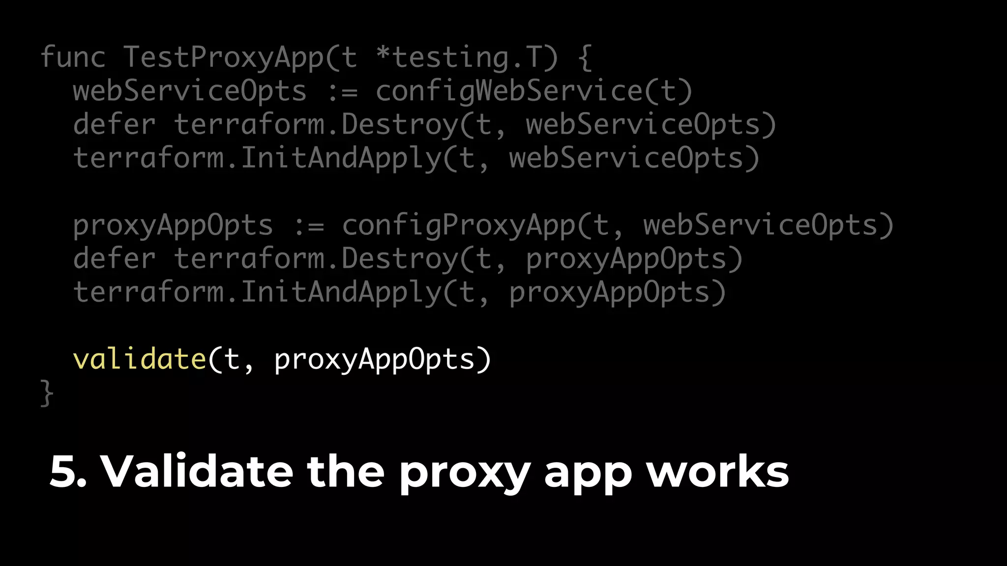 func TestProxyApp(t *testing.T) { webServiceOpts := configWebService(t) defer terraform.Destroy(t, webServiceOpts) terraform.InitAndApply(t, webServiceOpts) proxyAppOpts := configProxyApp(t, webServiceOpts) defer terraform.Destroy(t, proxyAppOpts) terraform.InitAndApply(t, proxyAppOpts) validate(t, proxyAppOpts) } 5. Validate the proxy app works 