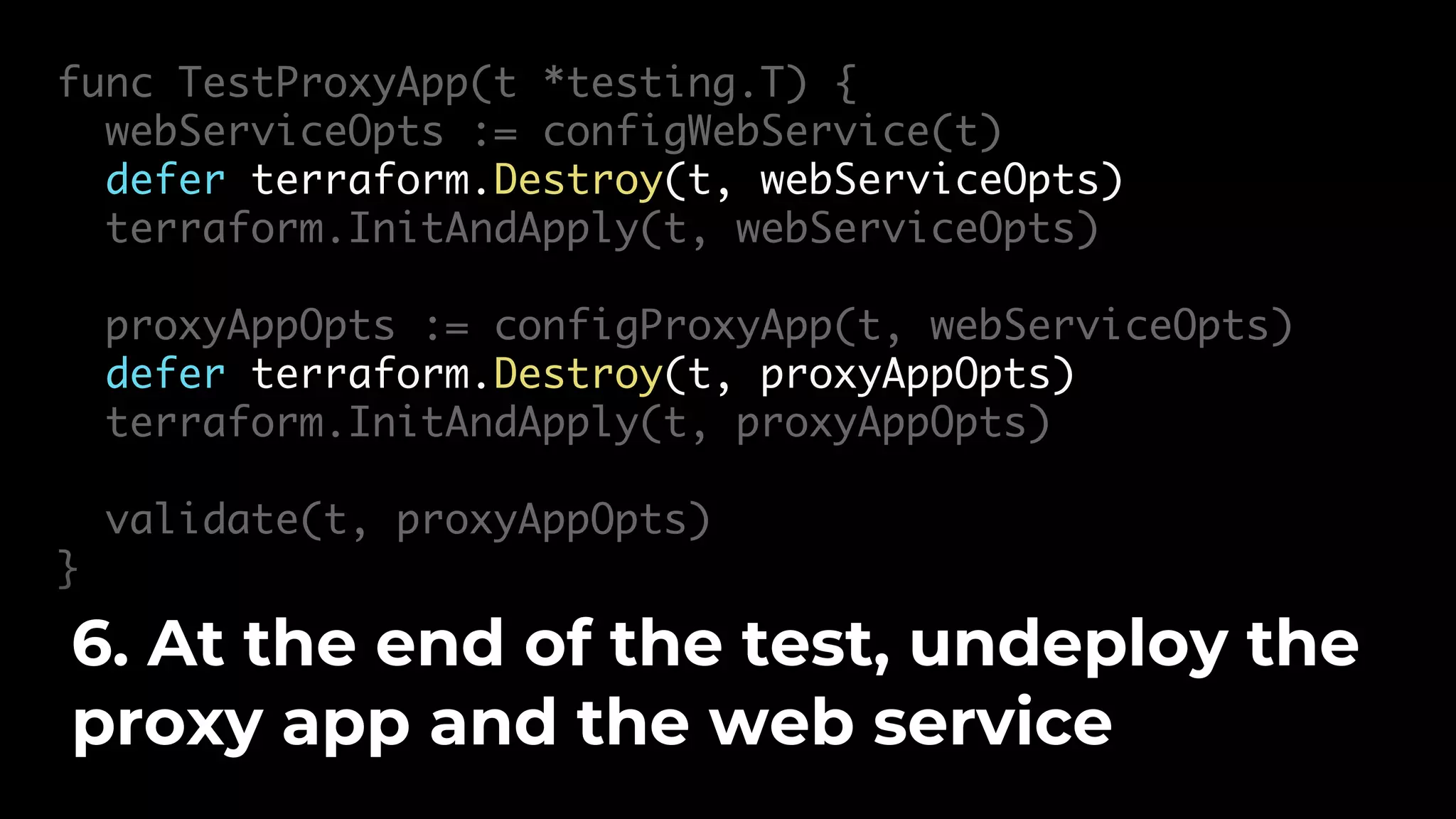 func TestProxyApp(t *testing.T) { webServiceOpts := configWebService(t) defer terraform.Destroy(t, webServiceOpts) terraform.InitAndApply(t, webServiceOpts) proxyAppOpts := configProxyApp(t, webServiceOpts) defer terraform.Destroy(t, proxyAppOpts) terraform.InitAndApply(t, proxyAppOpts) validate(t, proxyAppOpts) } 6. At the end of the test, undeploy the proxy app and the web service 