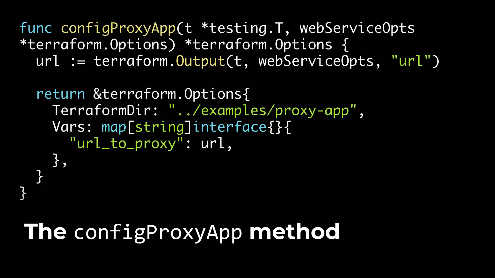 func configProxyApp(t *testing.T, webServiceOpts *terraform.Options) *terraform.Options { url := terraform.Output(t, webServiceOpts, "url") return &terraform.Options{ TerraformDir: "../examples/proxy-app", Vars: map[string]interface{}{ "url_to_proxy": url, }, } } The configProxyApp method 