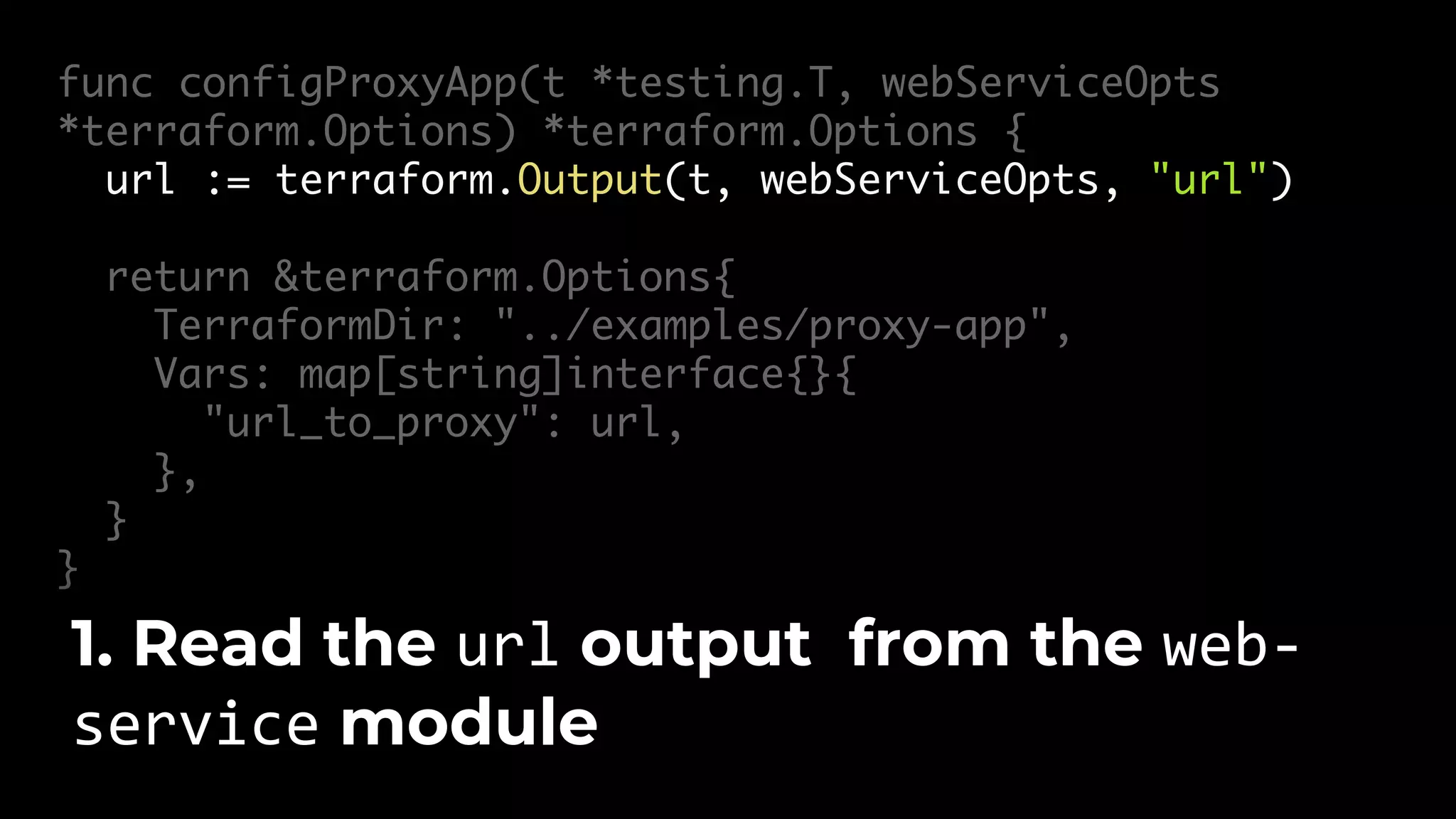 func configProxyApp(t *testing.T, webServiceOpts *terraform.Options) *terraform.Options { url := terraform.Output(t, webServiceOpts, "url") return &terraform.Options{ TerraformDir: "../examples/proxy-app", Vars: map[string]interface{}{ "url_to_proxy": url, }, } } 1. Read the url output from the web- service module 