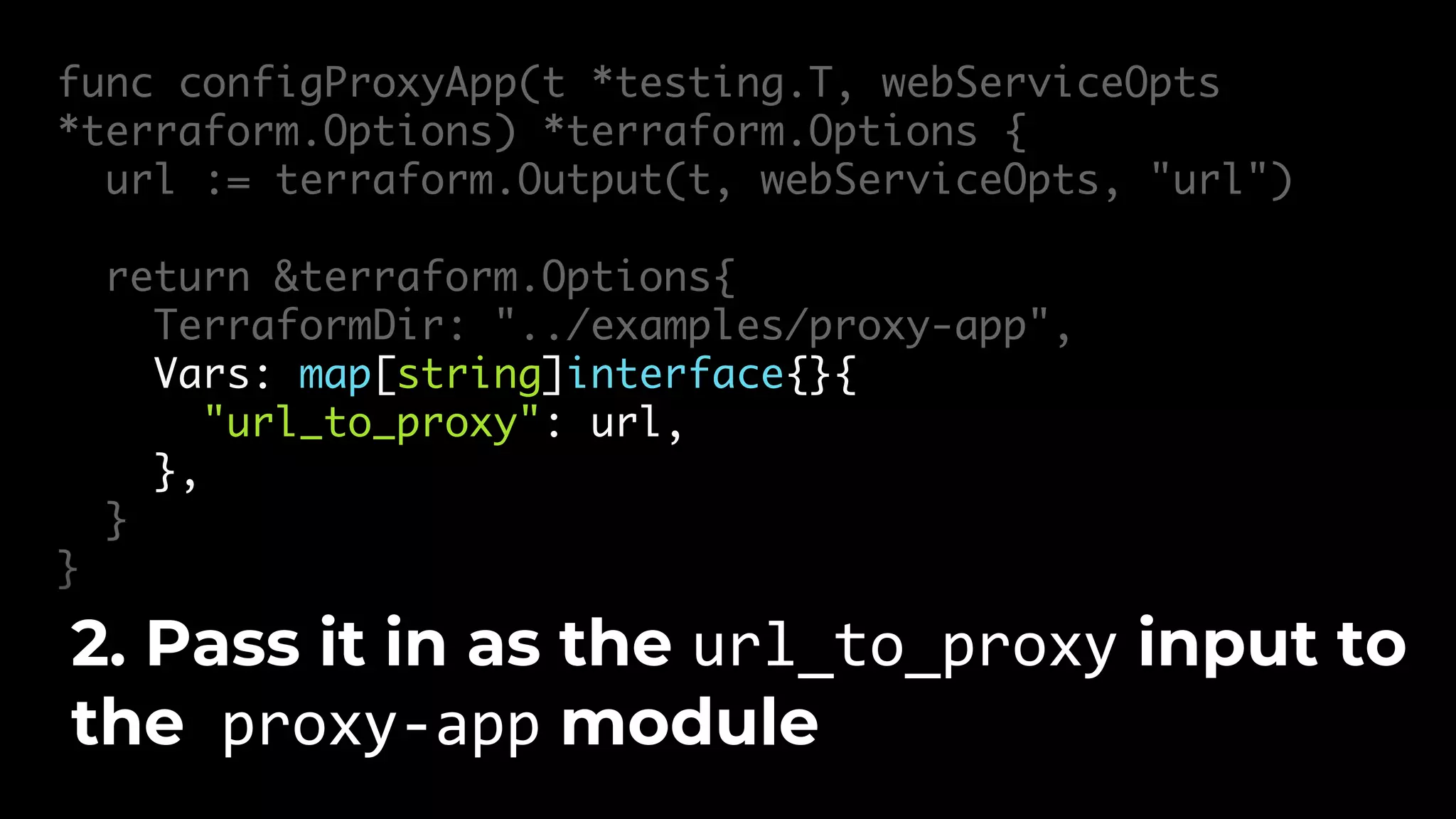 func configProxyApp(t *testing.T, webServiceOpts *terraform.Options) *terraform.Options { url := terraform.Output(t, webServiceOpts, "url") return &terraform.Options{ TerraformDir: "../examples/proxy-app", Vars: map[string]interface{}{ "url_to_proxy": url, }, } } 2. Pass it in as the url_to_proxy input to the proxy-app module 