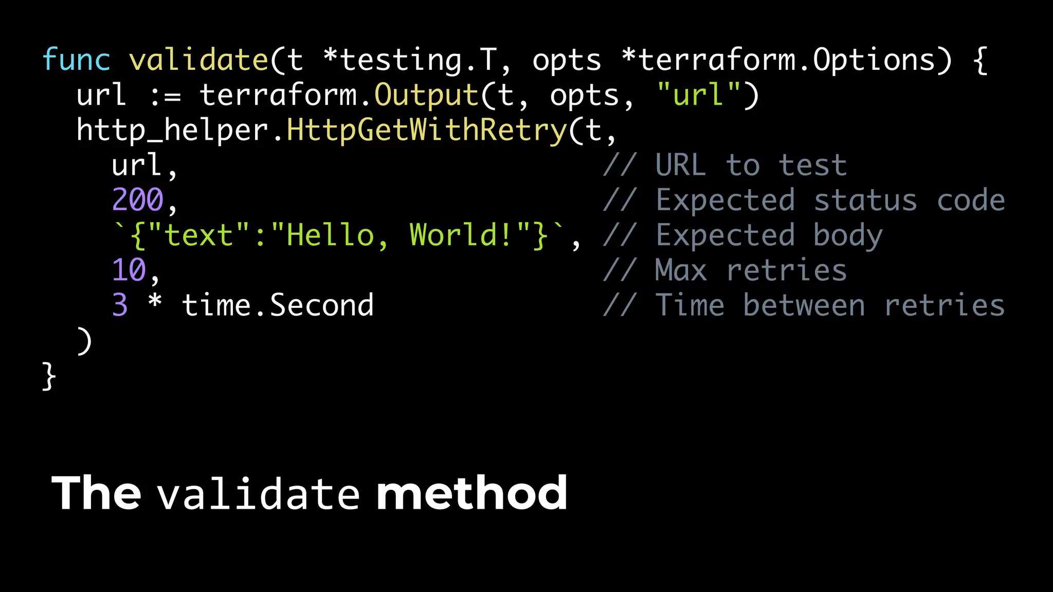 func validate(t *testing.T, opts *terraform.Options) { url := terraform.Output(t, opts, "url") http_helper.HttpGetWithRetry(t, url, // URL to test 200, // Expected status code `{"text":"Hello, World!"}`, // Expected body 10, // Max retries 3 * time.Second // Time between retries ) } The validate method 