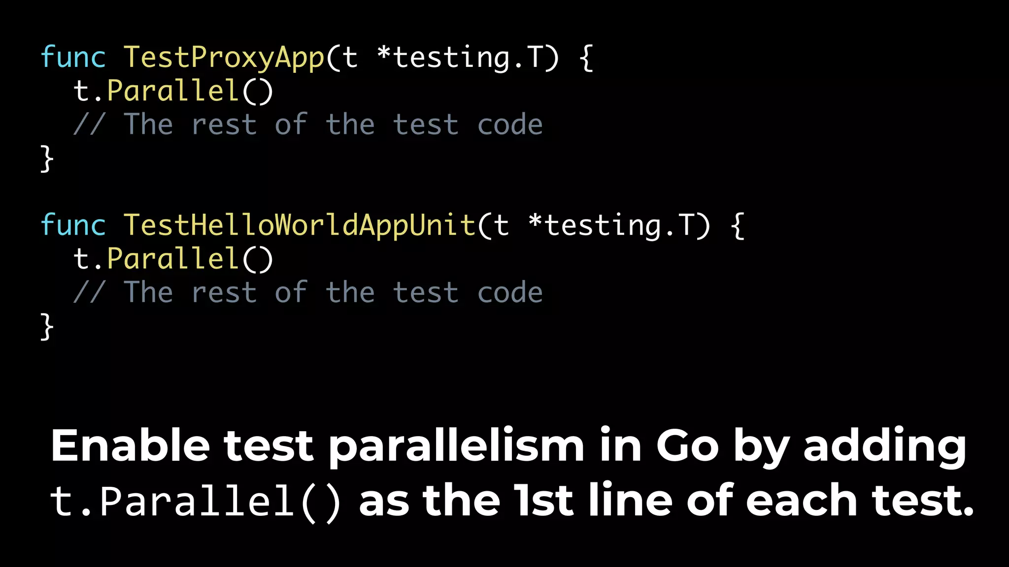 func TestProxyApp(t *testing.T) { t.Parallel() // The rest of the test code } func TestHelloWorldAppUnit(t *testing.T) { t.Parallel() // The rest of the test code } Enable test parallelism in Go by adding t.Parallel() as the 1st line of each test. 