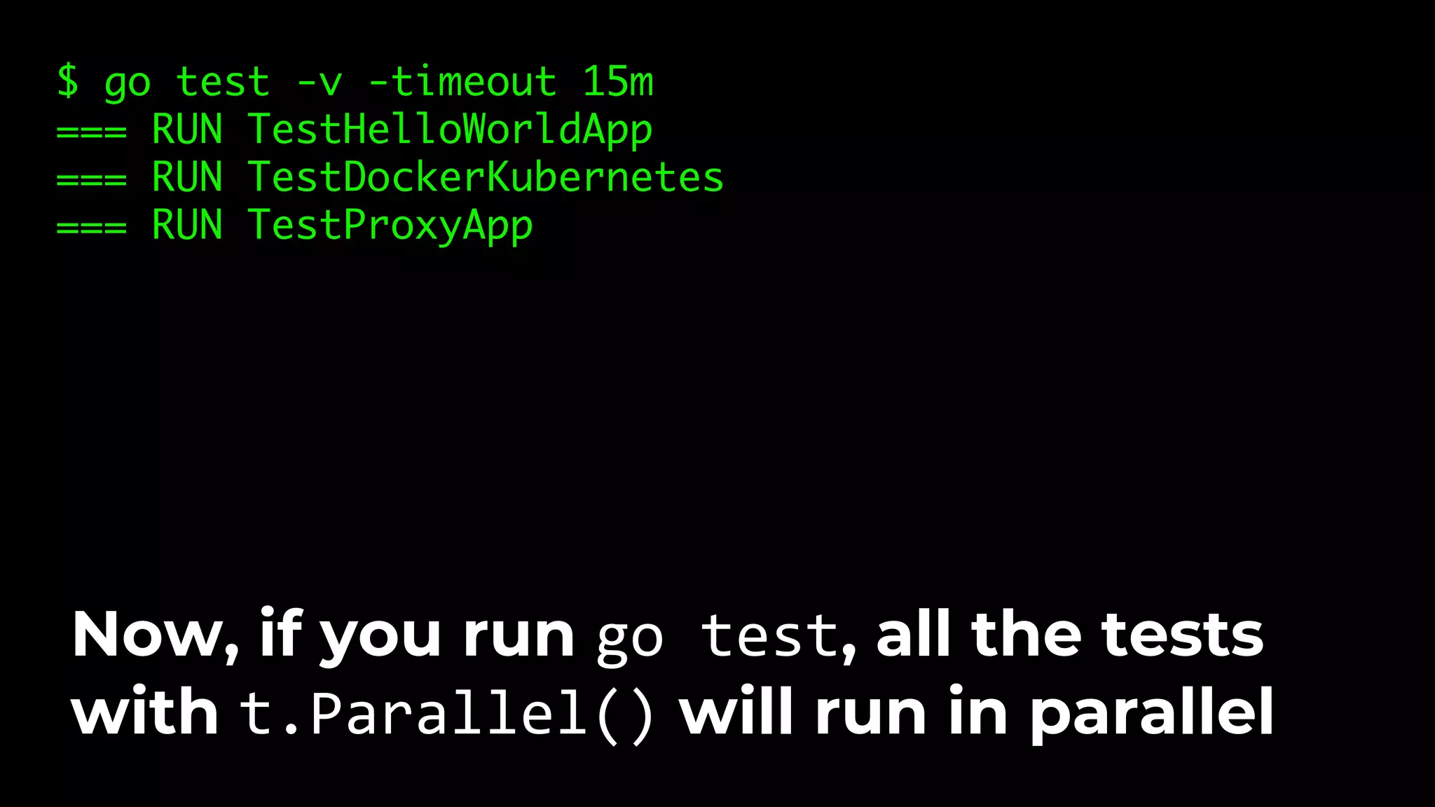 $ go test -v -timeout 15m === RUN TestHelloWorldApp === RUN TestDockerKubernetes === RUN TestProxyApp Now, if you run go test, all the tests with t.Parallel() will run in parallel 