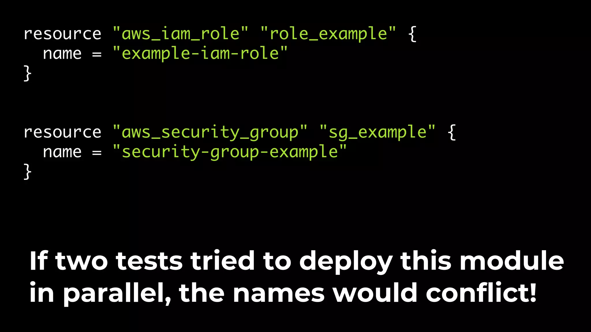 resource "aws_iam_role" "role_example" { name = "example-iam-role" } resource "aws_security_group" "sg_example" { name = "security-group-example" } If two tests tried to deploy this module in parallel, the names would conflict! 