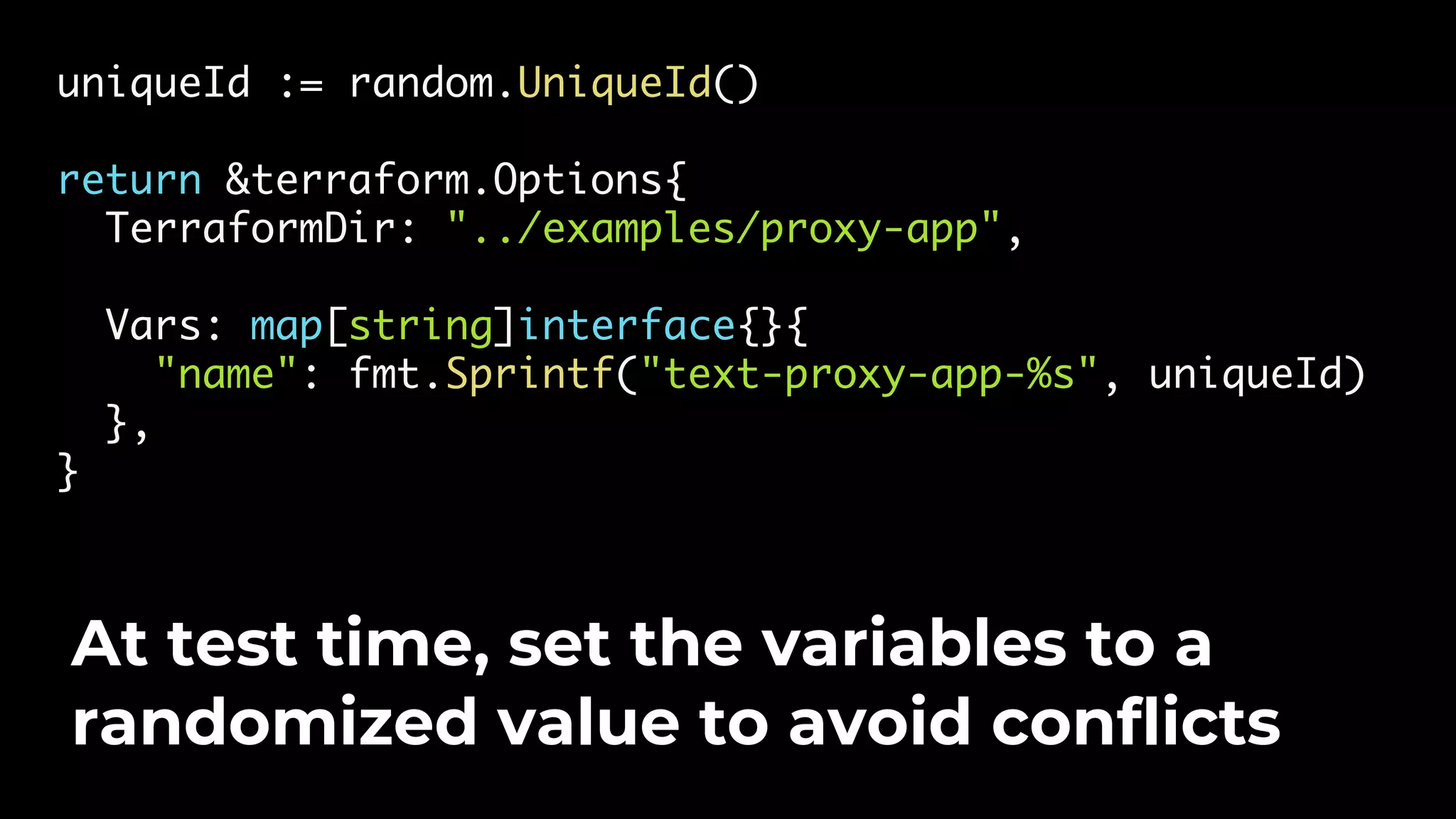 uniqueId := random.UniqueId() return &terraform.Options{ TerraformDir: "../examples/proxy-app", Vars: map[string]interface{}{ "name": fmt.Sprintf("text-proxy-app-%s", uniqueId) }, } At test time, set the variables to a randomized value to avoid conflicts 