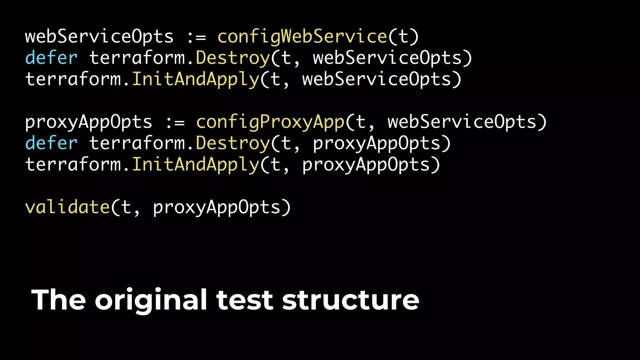 webServiceOpts := configWebService(t) defer terraform.Destroy(t, webServiceOpts) terraform.InitAndApply(t, webServiceOpts) proxyAppOpts := configProxyApp(t, webServiceOpts) defer terraform.Destroy(t, proxyAppOpts) terraform.InitAndApply(t, proxyAppOpts) validate(t, proxyAppOpts) The original test structure 